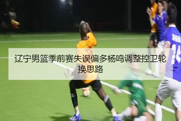 辽宁男篮季前赛失误偏多杨鸣调整控卫轮换思路
